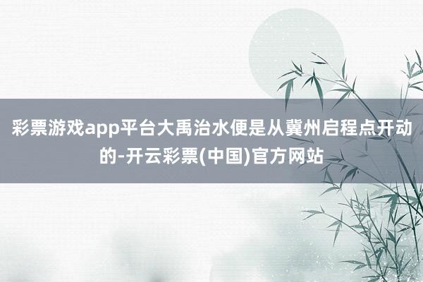 彩票游戏app平台大禹治水便是从冀州启程点开动的-开云彩票(中国)官方网站