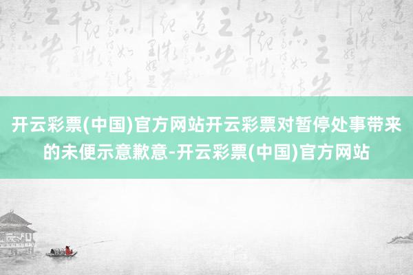 开云彩票(中国)官方网站开云彩票对暂停处事带来的未便示意歉意-开云彩票(中国)官方网站