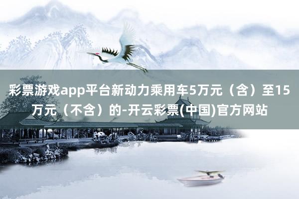 彩票游戏app平台新动力乘用车5万元（含）至15万元（不含）的-开云彩票(中国)官方网站