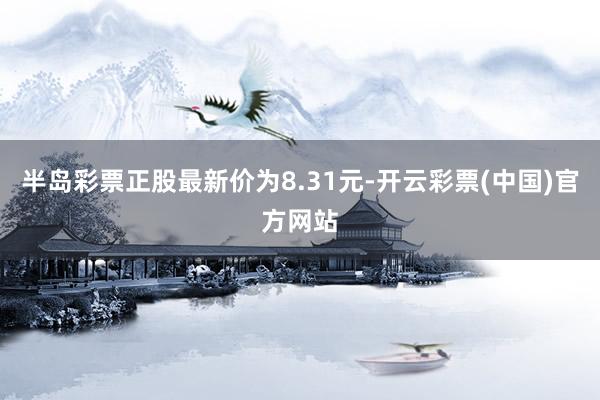 半岛彩票正股最新价为8.31元-开云彩票(中国)官方网站