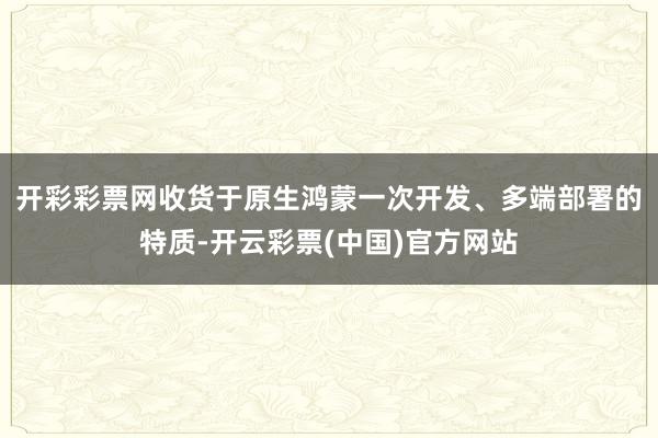 开彩彩票网　　收货于原生鸿蒙一次开发、多端部署的特质-开云彩票(中国)官方网站