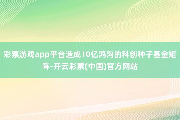 彩票游戏app平台造成10亿鸿沟的科创种子基金矩阵-开云彩票(中国)官方网站