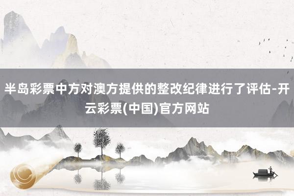 半岛彩票中方对澳方提供的整改纪律进行了评估-开云彩票(中国)官方网站