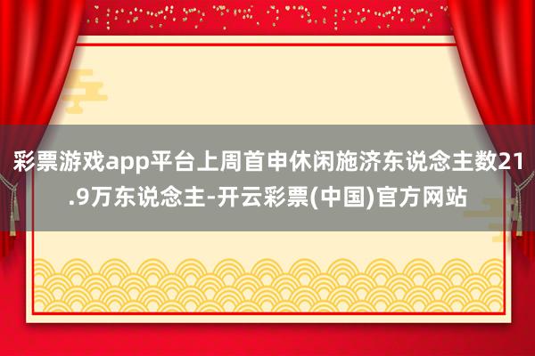 彩票游戏app平台上周首申休闲施济东说念主数21.9万东说念主-开云彩票(中国)官方网站