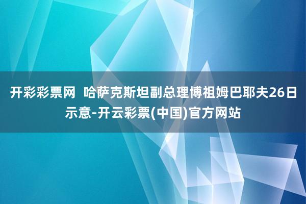 开彩彩票网  哈萨克斯坦副总理博祖姆巴耶夫26日示意-开云彩票(中国)官方网站