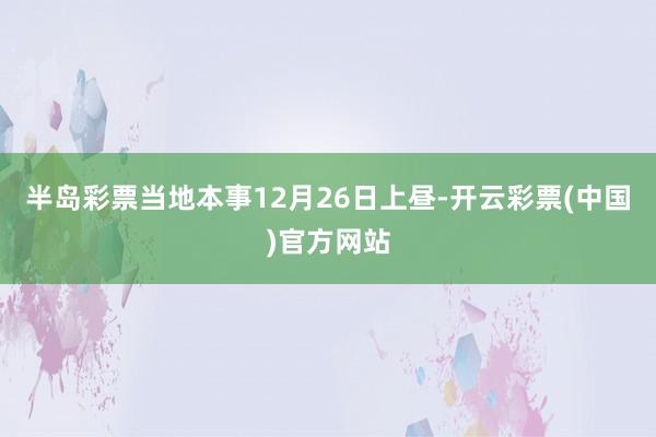 半岛彩票当地本事12月26日上昼-开云彩票(中国)官方网站