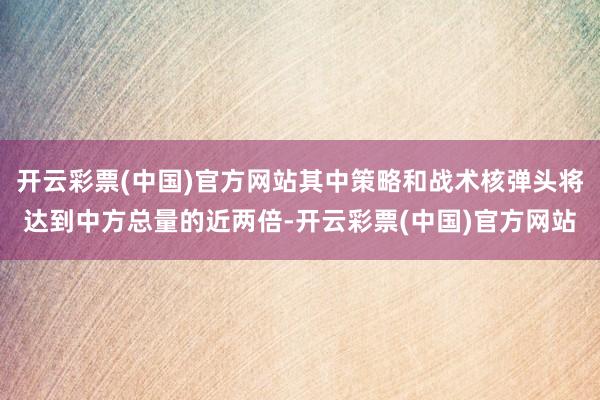 开云彩票(中国)官方网站其中策略和战术核弹头将达到中方总量的近两倍-开云彩票(中国)官方网站