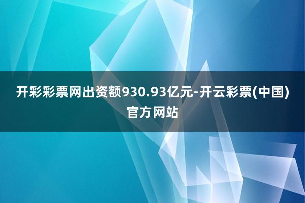 开彩彩票网出资额930.93亿元-开云彩票(中国)官方网站