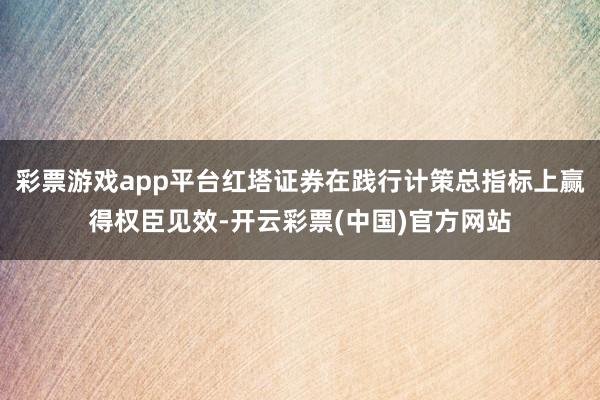 彩票游戏app平台红塔证券在践行计策总指标上赢得权臣见效-开云彩票(中国)官方网站