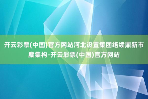 开云彩票(中国)官方网站河北设置集团络续鼎新市麇集构-开云彩票(中国)官方网站