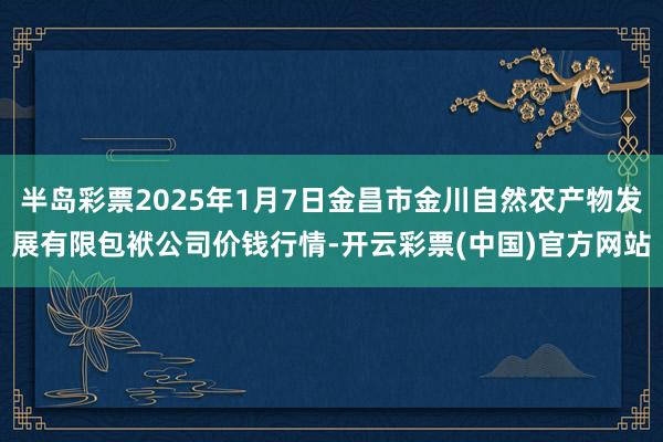 半岛彩票2025年1月7日金昌市金川自然农产物发展有限包袱公司价钱行情-开云彩票(中国)官方网站