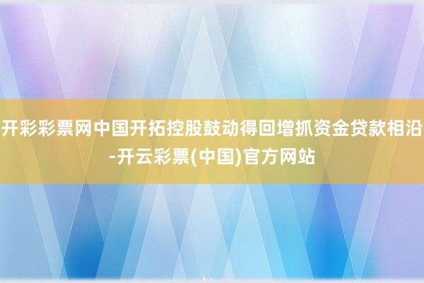 开彩彩票网中国开拓控股鼓动得回增抓资金贷款相沿-开云彩票(中国)官方网站