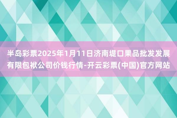 半岛彩票2025年1月11日济南堤口果品批发发展有限包袱公司价钱行情-开云彩票(中国)官方网站