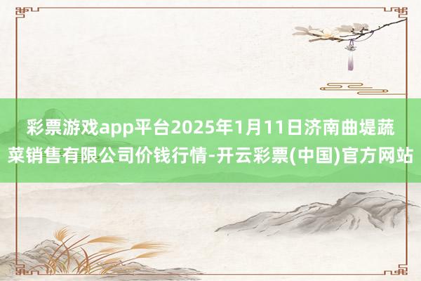 彩票游戏app平台2025年1月11日济南曲堤蔬菜销售有限公司价钱行情-开云彩票(中国)官方网站