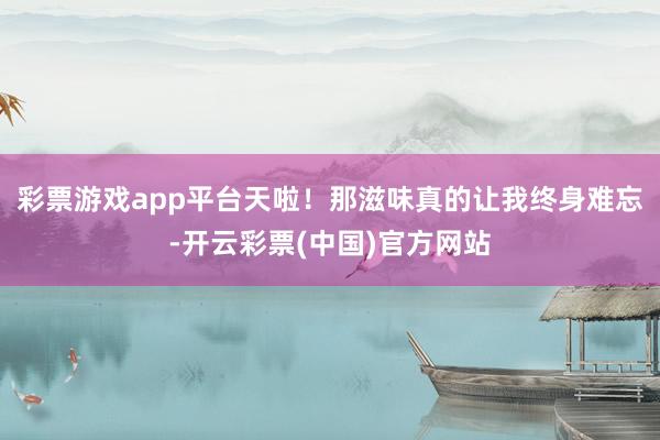 彩票游戏app平台天啦！那滋味真的让我终身难忘-开云彩票(中国)官方网站