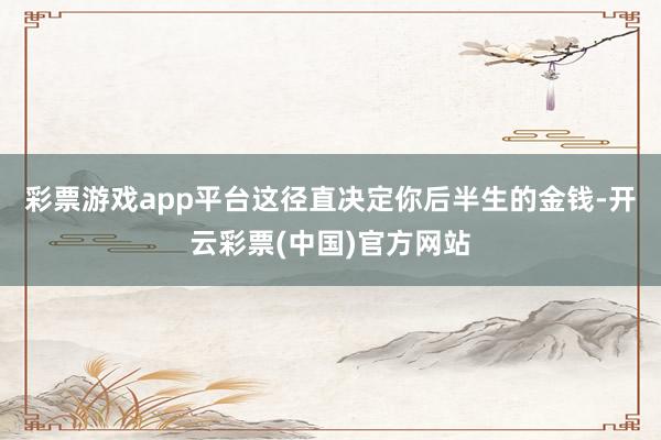 彩票游戏app平台这径直决定你后半生的金钱-开云彩票(中国)官方网站