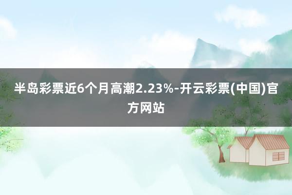 半岛彩票近6个月高潮2.23%-开云彩票(中国)官方网站