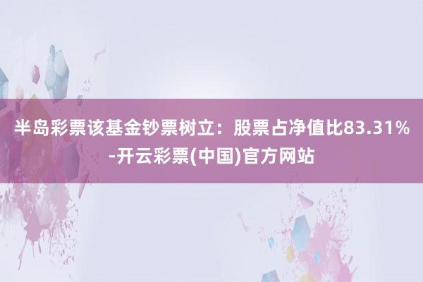 半岛彩票该基金钞票树立：股票占净值比83.31%-开云彩票(中国)官方网站