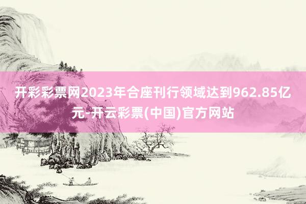 开彩彩票网2023年合座刊行领域达到962.85亿元-开云彩票(中国)官方网站