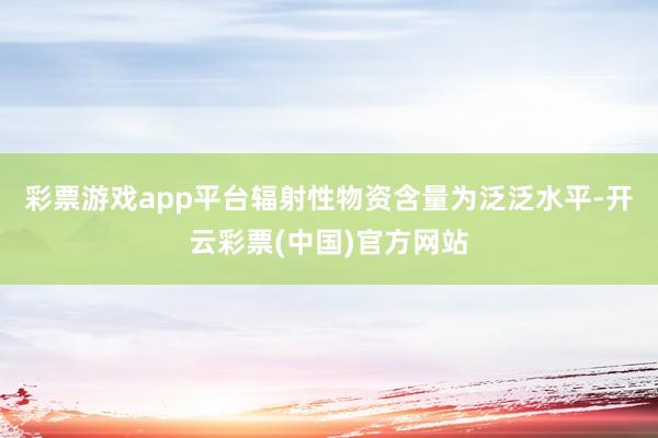 彩票游戏app平台辐射性物资含量为泛泛水平-开云彩票(中国)官方网站