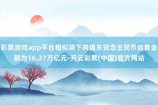 彩票游戏app平台相似项下跨境东说念主民币结算金额为16.27万亿元-开云彩票(中国)官方网站