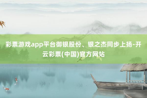 彩票游戏app平台御银股份、银之杰同步上扬-开云彩票(中国)官方网站