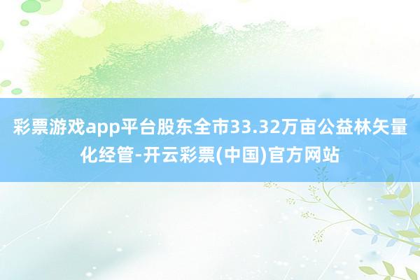 彩票游戏app平台股东全市33.32万亩公益林矢量化经管-开云彩票(中国)官方网站