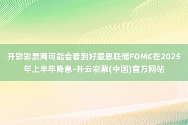 开彩彩票网可能会看到好意思联储FOMC在2025年上半年降息-开云彩票(中国)官方网站