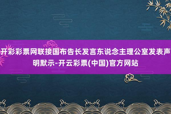 开彩彩票网联接国布告长发言东说念主理公室发表声明默示-开云彩票(中国)官方网站