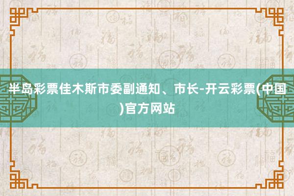 半岛彩票佳木斯市委副通知、市长-开云彩票(中国)官方网站