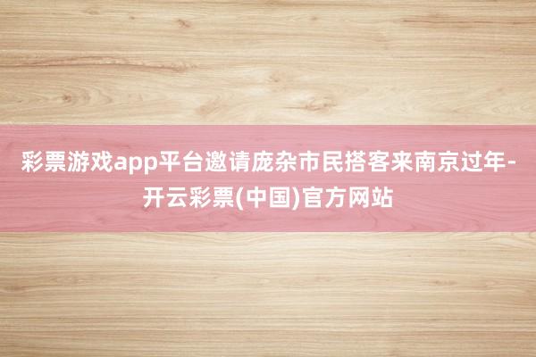 彩票游戏app平台邀请庞杂市民搭客来南京过年-开云彩票(中国)官方网站