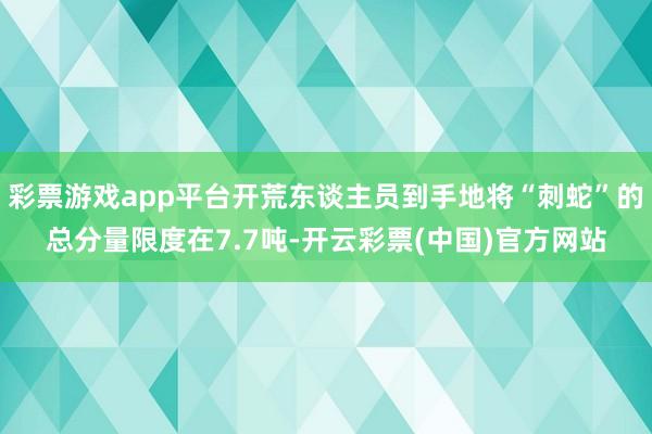 彩票游戏app平台开荒东谈主员到手地将“刺蛇”的总分量限度在7.7吨-开云彩票(中国)官方网站