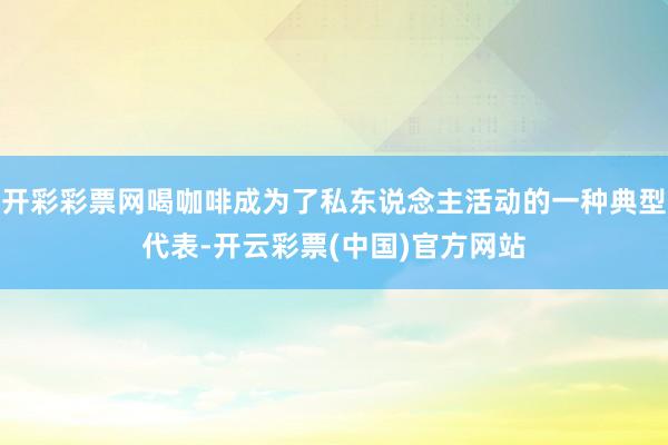 开彩彩票网喝咖啡成为了私东说念主活动的一种典型代表-开云彩票(中国)官方网站