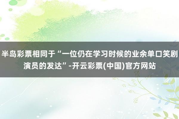 半岛彩票相同于“一位仍在学习时候的业余单口笑剧演员的发达”-开云彩票(中国)官方网站