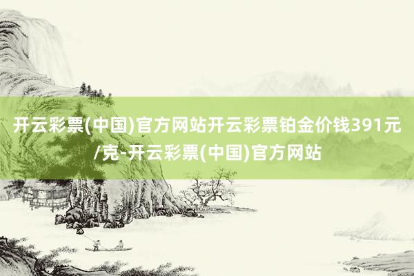 开云彩票(中国)官方网站开云彩票铂金价钱391元/克-开云彩票(中国)官方网站