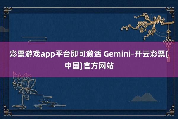 彩票游戏app平台即可激活 Gemini-开云彩票(中国)官方网站