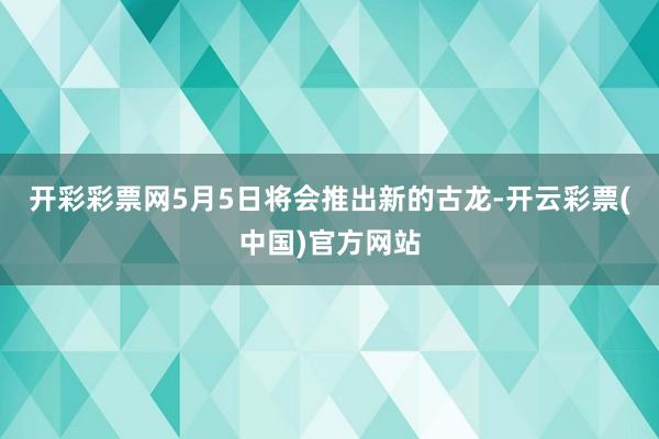 开彩彩票网5月5日将会推出新的古龙-开云彩票(中国)官方网站