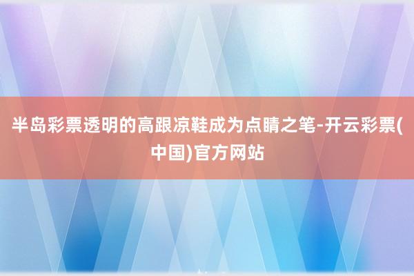 半岛彩票透明的高跟凉鞋成为点睛之笔-开云彩票(中国)官方网站